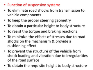• Function of suspension system:
• To eliminate road shocks from transmission to
vehicle components
• To keep the proper steering geometry
• To obtain a particular height to body structure
• To resist the torque and braking reactions
• To minimize the effects of stresses due to road
shocks on the mechanism & provide a
cushioning effect
• To prevent the structure of the vehicle from
shock loading and vibration due to irregularities
of the road surface
• To obtain the requisite height to body structure
 