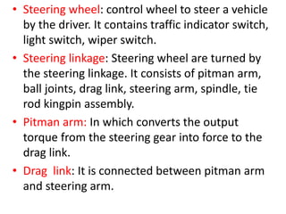 • Steering wheel: control wheel to steer a vehicle
by the driver. It contains traffic indicator switch,
light switch, wiper switch.
• Steering linkage: Steering wheel are turned by
the steering linkage. It consists of pitman arm,
ball joints, drag link, steering arm, spindle, tie
rod kingpin assembly.
• Pitman arm: In which converts the output
torque from the steering gear into force to the
drag link.
• Drag link: It is connected between pitman arm
and steering arm.
 
