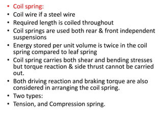 • Coil spring:
• Coil wire if a steel wire
• Required length is coiled throughout
• Coil springs are used both rear & front independent
suspensions
• Energy stored per unit volume is twice in the coil
spring compared to leaf spring
• Coil spring carries both shear and bending stresses
but torque reaction & side thrust cannot be carried
out.
• Both driving reaction and braking torque are also
considered in arranging the coil spring.
• Two types:
• Tension, and Compression spring.
 
