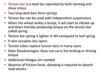 • Torsion bar is a steel bar operated by both twisting and
shear stress
• Two long steel bars form springs
• Torsion bar can be used with independent suspensions
• When the wheel strikes a bump, it will start to vibrate up
and down thereby producing torque on the torsion bar
called spring.
• Torsion bar spring is lighter in Wt compared to leaf spring
• It also occupies less space
• Torsion tubes replace torsion bars in many cases
• Main Disadvantages: Does not carry the braking or driving
torque
• Additional linkages are needed
• Absence of friction force, damping is required to absorb
road shocks.
 