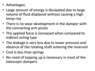 • Advantages:
• Large amount of energy is dissipated due to large
volume of fluid displaced without causing a high
temp rise
• There is no wear development in the damper with
the connecting arm pivots
• The applied force is increased when compared to
indirect acting type
• The leakage is very less due to lower pressure and
absence of the rotating shaft entering the reservoir
• Cost is less than springs
• No need of topping up is necessary in most of the
telescopic dampers
 
