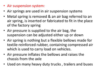 • Air suspension system:
• Air springs are used in air suspension systems
• Metal spring is removed & an air bag referred to an
air spring, is inserted or fabricated to fit in the place
of the factory spring
• Air pressure is supplied to the air bag, the
suspension can be adjusted either up or down
• Air spring is nothing but a flexible bellows made for
textile-reinforced rubber, containing compressed air
which is used to carry load on vehicles.
• Air pressure inflates the bellows and raises the
chassis from the axle
• Used on many heavy duty trucks , trailers and buses
 