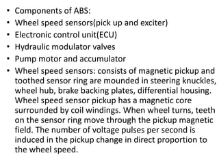 • Components of ABS:
• Wheel speed sensors(pick up and exciter)
• Electronic control unit(ECU)
• Hydraulic modulator valves
• Pump motor and accumulator
• Wheel speed sensors: consists of magnetic pickup and
toothed sensor ring are mounded in steering knuckles,
wheel hub, brake backing plates, differential housing.
Wheel speed sensor pickup has a magnetic core
surrounded by coil windings. When wheel turns, teeth
on the sensor ring move through the pickup magnetic
field. The number of voltage pulses per second is
induced in the pickup change in direct proportion to
the wheel speed.
 