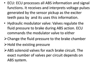 • ECU: ECU processes all ABS information and signal
functions. It receives and interprets voltage pulses
generated by the sensor pickup as the exciter
teeth pass by and its uses this information.
• Hydraulic modulator valve: Valves regulate the
fluid pressure to brake during ABS action. ECU
commands the modulator valve to either
Change the fluid pressure to the brake chamber
Hold the existing pressure
ABS solenoid valves for each brake circuit. The
exact number of valves per circuit depends on
ABS system.
 