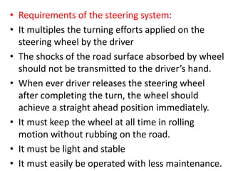 • Requirements of the steering system:
• It multiples the turning efforts applied on the
steering wheel by the driver
• The shocks of the road surface absorbed by wheel
should not be transmitted to the driver’s hand.
• When ever driver releases the steering wheel
after completing the turn, the wheel should
achieve a straight ahead position immediately.
• It must keep the wheel at all time in rolling
motion without rubbing on the road.
• It must be light and stable
• It must easily be operated with less maintenance.
 