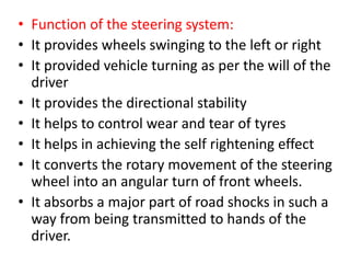 • Function of the steering system:
• It provides wheels swinging to the left or right
• It provided vehicle turning as per the will of the
driver
• It provides the directional stability
• It helps to control wear and tear of tyres
• It helps in achieving the self rightening effect
• It converts the rotary movement of the steering
wheel into an angular turn of front wheels.
• It absorbs a major part of road shocks in such a
way from being transmitted to hands of the
driver.
 