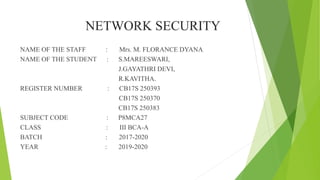 NETWORK SECURITY
NAME OF THE STAFF : Mrs. M. FLORANCE DYANA
NAME OF THE STUDENT : S.MAREESWARI,
J.GAYATHRI DEVI,
R.KAVITHA.
REGISTER NUMBER : CB17S 250393
CB17S 250370
CB17S 250383
SUBJECT CODE : P8MCA27
CLASS : III BCA-A
BATCH : 2017-2020
YEAR : 2019-2020
 