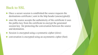 Back to SSL
 Once a secure session is established the source requests the
destinations certificate ( sent in the http header (uncncrypted))
 once the source accepts the authenticity of the certificate it uses
the public-key from the certificate to encrypt the generated
session key for protecting the conversation between the source
and destination.
 Session is encrypted using a symmetric cipher (slow)
 conversation is encrypted using an asymmetric cipher (fast)
 