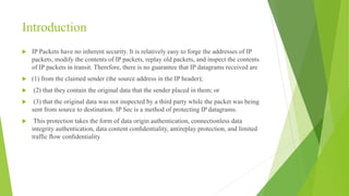 Introduction
 IP Packets have no inherent security. It is relatively easy to forge the addresses of IP
packets, modify the contents of IP packets, replay old packets, and inspect the contents
of IP packets in transit. Therefore, there is no guarantee that IP datagrams received are
 (1) from the claimed sender (the source address in the IP header);
 (2) that they contain the original data that the sender placed in them; or
 (3) that the original data was not inspected by a third party while the packet was being
sent from source to destination. IP Sec is a method of protecting IP datagrams.
 This protection takes the form of data origin authentication, connectionless data
integrity authentication, data content conﬁdentiality, antireplay protection, and limited
trafﬁc ﬂow conﬁdentiality
 