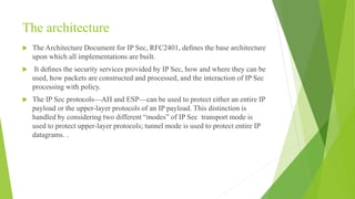 The architecture
 The Architecture Document for IP Sec, RFC2401, deﬁnes the base architecture
upon which all implementations are built.
 It deﬁnes the security services provided by IP Sec, how and where they can be
used, how packets are constructed and processed, and the interaction of IP Sec
processing with policy.
 The IP Sec protocols—AH and ESP—can be used to protect either an entire IP
payload or the upper-layer protocols of an IP payload. This distinction is
handled by considering two different “modes” of IP Sec transport mode is
used to protect upper-layer protocols; tunnel mode is used to protect entire IP
datagrams. .
 