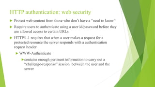 HTTP authentication: web security
 Protect web content from those who don’t have a “need to know”
 Require users to authenticate using a user id/password before they
are allowed access to certain URLs
 HTTP/1.1 requires that when a user makes a request for a
protected resource the server responds with a authentication
request header
 WWW-Authenticate
contains enough pertinent information to carry out a
“challenge-response” session between the user and the
server
 