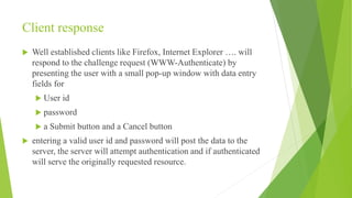 Client response
 Well established clients like Firefox, Internet Explorer …. will
respond to the challenge request (WWW-Authenticate) by
presenting the user with a small pop-up window with data entry
fields for
 User id
 password
 a Submit button and a Cancel button
 entering a valid user id and password will post the data to the
server, the server will attempt authentication and if authenticated
will serve the originally requested resource.
 