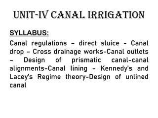 UNIT-IV CANAL IRRIGATION
SYLLABUS:
Canal regulations – direct sluice - Canal
drop – Cross drainage works-Canal outlets
– Design of prismatic canal-canal
alignments-Canal lining - Kennedy’s and
Lacey’s Regime theory-Design of unlined
canal
 