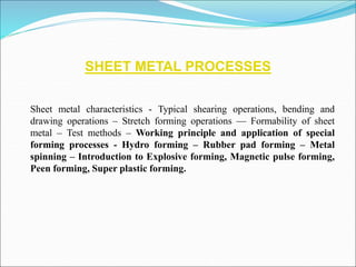 SHEET METAL PROCESSES
Sheet metal characteristics - Typical shearing operations, bending and
drawing operations – Stretch forming operations –– Formability of sheet
metal – Test methods – Working principle and application of special
forming processes - Hydro forming – Rubber pad forming – Metal
spinning – Introduction to Explosive forming, Magnetic pulse forming,
Peen forming, Super plastic forming.
 