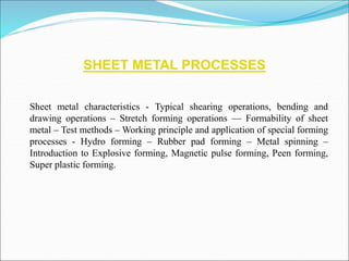 SHEET METAL PROCESSES
Sheet metal characteristics - Typical shearing operations, bending and
drawing operations – Stretch forming operations –– Formability of sheet
metal – Test methods – Working principle and application of special forming
processes - Hydro forming – Rubber pad forming – Metal spinning –
Introduction to Explosive forming, Magnetic pulse forming, Peen forming,
Super plastic forming.
 