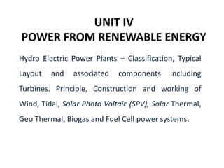UNIT IV
POWER FROM RENEWABLE ENERGY
Hydro Electric Power Plants – Classification, Typical
Layout and associated components including
Turbines. Principle, Construction and working of
Wind, Tidal, Solar Photo Voltaic (SPV), Solar Thermal,
Geo Thermal, Biogas and Fuel Cell power systems.
 