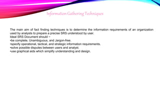 InformationGathering Techniques
The main aim of fact finding techniques is to determine the information requirements of an organization
used by analysts to prepare a precise SRS understood by user.
Ideal SRS Document should −
•be complete, Unambiguous, and Jargon-free.
•specify operational, tactical, and strategic information requirements.
•solve possible disputes between users and analyst.
•use graphical aids which simplify understanding and design.
 