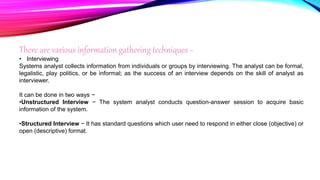 There are various information gathering techniques −
• Interviewing
Systems analyst collects information from individuals or groups by interviewing. The analyst can be formal,
legalistic, play politics, or be informal; as the success of an interview depends on the skill of analyst as
interviewer.
It can be done in two ways −
•Unstructured Interview − The system analyst conducts question-answer session to acquire basic
information of the system.
•Structured Interview − It has standard questions which user need to respond in either close (objective) or
open (descriptive) format.
 