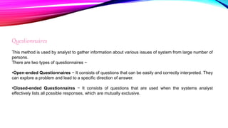 Questionnaires
This method is used by analyst to gather information about various issues of system from large number of
persons.
There are two types of questionnaires −
•Open-ended Questionnaires − It consists of questions that can be easily and correctly interpreted. They
can explore a problem and lead to a specific direction of answer.
•Closed-ended Questionnaires − It consists of questions that are used when the systems analyst
effectively lists all possible responses, which are mutually exclusive.
 