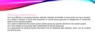 Advantages of questionnaires
•It is very effective in surveying interests, attitudes, feelings, and beliefs of users which are not co-located.
•It is useful in situation to know what proportion of a given group approves or disapproves of a particular
feature of the proposed system.
•It is useful to determine the overall opinion before giving any specific direction to the system project.
•It is more reliable and provides high confidentiality of honest responses.
•It is appropriate for electing factual information and for statistical data collection which can be emailed
and sent by post.
 