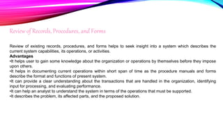 Review of Records, Procedures, and Forms
Review of existing records, procedures, and forms helps to seek insight into a system which describes the
current system capabilities, its operations, or activities.
Advantages
•It helps user to gain some knowledge about the organization or operations by themselves before they impose
upon others.
•It helps in documenting current operations within short span of time as the procedure manuals and forms
describe the format and functions of present system.
•It can provide a clear understanding about the transactions that are handled in the organization, identifying
input for processing, and evaluating performance.
•It can help an analyst to understand the system in terms of the operations that must be supported.
•It describes the problem, its affected parts, and the proposed solution.
 