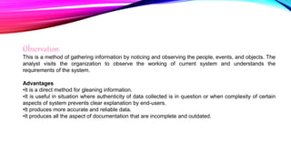 Observation
This is a method of gathering information by noticing and observing the people, events, and objects. The
analyst visits the organization to observe the working of current system and understands the
requirements of the system.
Advantages
•It is a direct method for gleaning information.
•It is useful in situation where authenticity of data collected is in question or when complexity of certain
aspects of system prevents clear explanation by end-users.
•It produces more accurate and reliable data.
•It produces all the aspect of documentation that are incomplete and outdated.
 