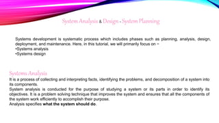 System Analysis & Design - System Planning
Systems development is systematic process which includes phases such as planning, analysis, design,
deployment, and maintenance. Here, in this tutorial, we will primarily focus on −
•Systems analysis
•Systems design
Systems Analysis
It is a process of collecting and interpreting facts, identifying the problems, and decomposition of a system into
its components.
System analysis is conducted for the purpose of studying a system or its parts in order to identify its
objectives. It is a problem solving technique that improves the system and ensures that all the components of
the system work efficiently to accomplish their purpose.
Analysis specifies what the system should do.
 
