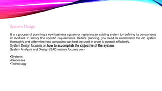 Systems Design
It is a process of planning a new business system or replacing an existing system by defining its components
or modules to satisfy the specific requirements. Before planning, you need to understand the old system
thoroughly and determine how computers can best be used in order to operate efficiently.
System Design focuses on how to accomplish the objective of the system.
System Analysis and Design (SAD) mainly focuses on −
•Systems
•Processes
•Technology
 