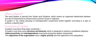 What is a System?
The word System is derived from Greek word Systema, which means an organized relationship between
any set of components to achieve some common cause or objective.
A system is “an orderly grouping of interdependent components linked together according to a plan to
achieve a specific goal.”
Constraints of a System
A system must have three basic constraints −
•A system must have some structure and behavior which is designed to achieve a predefined objective.
•Interconnectivity and interdependence must exist among the system components.
•The objectives of the organization have a higher priority than the objectives of its subsystems.
 