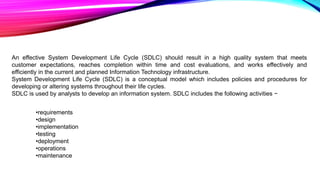 An effective System Development Life Cycle (SDLC) should result in a high quality system that meets
customer expectations, reaches completion within time and cost evaluations, and works effectively and
efficiently in the current and planned Information Technology infrastructure.
System Development Life Cycle (SDLC) is a conceptual model which includes policies and procedures for
developing or altering systems throughout their life cycles.
SDLC is used by analysts to develop an information system. SDLC includes the following activities −
•requirements
•design
•implementation
•testing
•deployment
•operations
•maintenance
 