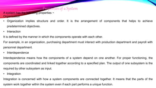 Properties of a System
A system has the following properties −
Organization
• Organization implies structure and order. It is the arrangement of components that helps to achieve
predetermined objectives.
• Interaction
It is defined by the manner in which the components operate with each other.
For example, in an organization, purchasing department must interact with production department and payroll with
personnel department.
• Interdependence
Interdependence means how the components of a system depend on one another. For proper functioning, the
components are coordinated and linked together according to a specified plan. The output of one subsystem is the
required by other subsystem as input.
• Integration
Integration is concerned with how a system components are connected together. It means that the parts of the
system work together within the system even if each part performs a unique function.
 