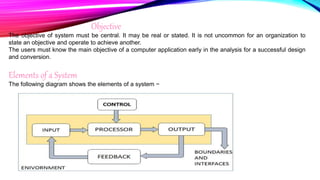 Objective
The objective of system must be central. It may be real or stated. It is not uncommon for an organization to
state an objective and operate to achieve another.
The users must know the main objective of a computer application early in the analysis for a successful design
and conversion.
Elements of a System
The following diagram shows the elements of a system −
 