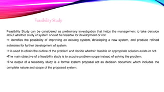 Feasibility Study
Feasibility Study can be considered as preliminary investigation that helps the management to take decision
about whether study of system should be feasible for development or not.
•It identifies the possibility of improving an existing system, developing a new system, and produce refined
estimates for further development of system.
•It is used to obtain the outline of the problem and decide whether feasible or appropriate solution exists or not.
•The main objective of a feasibility study is to acquire problem scope instead of solving the problem.
•The output of a feasibility study is a formal system proposal act as decision document which includes the
complete nature and scope of the proposed system.
 