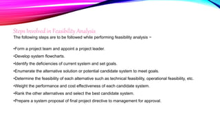 Steps Involved in Feasibility Analysis
The following steps are to be followed while performing feasibility analysis −
•Form a project team and appoint a project leader.
•Develop system flowcharts.
•Identify the deficiencies of current system and set goals.
•Enumerate the alternative solution or potential candidate system to meet goals.
•Determine the feasibility of each alternative such as technical feasibility, operational feasibility, etc.
•Weight the performance and cost effectiveness of each candidate system.
•Rank the other alternatives and select the best candidate system.
•Prepare a system proposal of final project directive to management for approval.
 