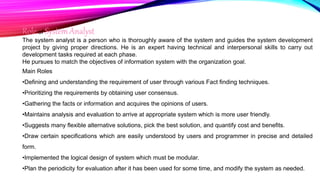 Role of System Analyst
The system analyst is a person who is thoroughly aware of the system and guides the system development
project by giving proper directions. He is an expert having technical and interpersonal skills to carry out
development tasks required at each phase.
He pursues to match the objectives of information system with the organization goal.
Main Roles
•Defining and understanding the requirement of user through various Fact finding techniques.
•Prioritizing the requirements by obtaining user consensus.
•Gathering the facts or information and acquires the opinions of users.
•Maintains analysis and evaluation to arrive at appropriate system which is more user friendly.
•Suggests many flexible alternative solutions, pick the best solution, and quantify cost and benefits.
•Draw certain specifications which are easily understood by users and programmer in precise and detailed
form.
•Implemented the logical design of system which must be modular.
•Plan the periodicity for evaluation after it has been used for some time, and modify the system as needed.
 