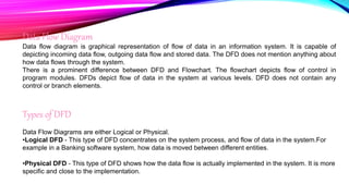 Data Flow Diagram
Data flow diagram is graphical representation of flow of data in an information system. It is capable of
depicting incoming data flow, outgoing data flow and stored data. The DFD does not mention anything about
how data flows through the system.
There is a prominent difference between DFD and Flowchart. The flowchart depicts flow of control in
program modules. DFDs depict flow of data in the system at various levels. DFD does not contain any
control or branch elements.
Types of DFD
Data Flow Diagrams are either Logical or Physical.
•Logical DFD - This type of DFD concentrates on the system process, and flow of data in the system.For
example in a Banking software system, how data is moved between different entities.
•Physical DFD - This type of DFD shows how the data flow is actually implemented in the system. It is more
specific and close to the implementation.
 