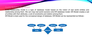 Entity-Relationship Model
Entity-Relationship model is a type of database model based on the notion of real world entities and
relationship among them. We can map real world scenario onto ER database model. ER Model creates a set
of entities with their attributes, a set of constraints and relation among them.
ER Model is best used for the conceptual design of database. ER Model can be represented as follows :
 