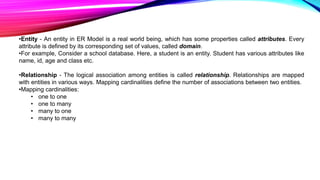 •Entity - An entity in ER Model is a real world being, which has some properties called attributes. Every
attribute is defined by its corresponding set of values, called domain.
•For example, Consider a school database. Here, a student is an entity. Student has various attributes like
name, id, age and class etc.
•Relationship - The logical association among entities is called relationship. Relationships are mapped
with entities in various ways. Mapping cardinalities define the number of associations between two entities.
•Mapping cardinalities:
• one to one
• one to many
• many to one
• many to many
 