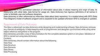 Data Dictionary
Data dictionary is the centralized collection of information about data. It stores meaning and origin of data, its
relationship with other data, data format for usage etc. Data dictionary has rigorous definitions of all names in
order to facilitate user and software designers.
Data dictionary is often referenced as meta-data (data about data) repository. It is created along with DFD (Data
Flow Diagram) model of software program and is expected to be updated whenever DFD is changed or updated.
Requirement of Data Dictionary
The data is referenced via data dictionary while designing and implementing software. Data dictionary removes
any chances of ambiguity. It helps keeping work of programmers and designers synchronized while using same
object reference everywhere in the program.
Data dictionary provides a way of documentation for the complete database system in one place. Validation of
DFD is carried out using data dictionary.
Contents
Data dictionary should contain information about the following
Data Flow
Data Structure
Data Elements
Data Stores
Data Processing
 