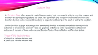 A Decision Tree offers a graphic read of the processing logic concerned in a higher cognitive process and
therefore the corresponding actions are taken. The perimeters of a choice tree represent conditions and
therefore the leaf nodes represent the actions to be performed looking at the result of testing the condition.
Decision Tree
A decision tree is a graph that always uses a branching method in order to demonstrate all the possible
outcomes of any decision. Decision Trees are graphical and show a better representation of decision
outcomes. It consists of three nodes namely Decision Nodes, Chance Nodes, and Terminal Nodes.
Types of the decision tree:
•Categorical variable decision tree
•Continuous variable decision tree
 