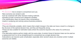 Benefits:
•A decision tree is simple to comprehend and use.
•New scenarios are simple to add.
•Can be combined with other decision-making methods.
•Handling of both numerical and categorial variables
•The classification does not require many computations.
•Useful in analyzing and solving various business problems.
Drawbacks:
•They are inherently unstable, which means that a slight change in the data can have a result in a change in
the structure of the optimal decision tree, and they are frequently wrong.
•These are less suitable for estimation tasks where the outcome required is the value of a continuous
variable.
•The alternative options perform better with the same data. A random forest of decision trees can be used as
a replacement but it is not as straightforward to comprehend as a single decision tree.
•Calculations can become quite complicated, especially when several values are uncertain and/or multiple
outcomes are related.
 