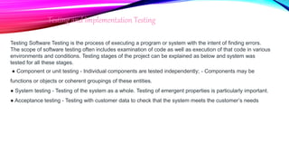Testing and Implementation Testing
Testing Software Testing is the process of executing a program or system with the intent of finding errors.
The scope of software testing often includes examination of code as well as execution of that code in various
environments and conditions. Testing stages of the project can be explained as below and system was
tested for all these stages.
● Component or unit testing - Individual components are tested independently; - Components may be
functions or objects or coherent groupings of these entities.
● System testing - Testing of the system as a whole. Testing of emergent properties is particularly important.
● Acceptance testing - Testing with customer data to check that the system meets the customer’s needs
 