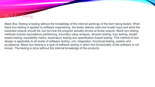 Black Box Testing
Black Box Testing is testing without the knowledge of the internal workings of the item being tested. When
black box testing is applied to software engineering, the tester selects valid and invalid input and what the
expected outputs should be, but not how the program actually arrives at those outputs. Black box testing
methods include equivalence partitioning, boundary value analysis, all-pairs testing, fuzz testing, model-
based testing, traceability matrix, exploratory testing and specification-based testing. This method of test
design is applicable to all levels of software testing: unit, integration, functional testing, system and
acceptance. Black box testing is a type of software testing in which the functionality of the software is not
known. The testing is done without the internal knowledge of the products.
 