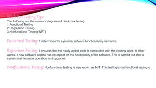 Black Box Testing Type
The following are the several categories of black box testing:
1.Functional Testing
2.Regression Testing
3.Nonfunctional Testing (NFT)
Functional Testing: It determines the system’s software functional requirements.
Regression Testing: It ensures that the newly added code is compatible with the existing code. In other
words, a new software update has no impact on the functionality of the software. This is carried out after a
system maintenance operation and upgrades.
Nonfunctional Testing:Nonfunctional testing is also known as NFT. This testing is not functional testing o
 