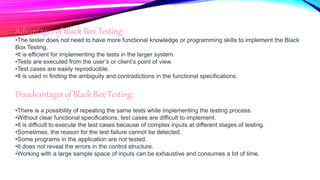 Advantages of Black Box Testing:
•The tester does not need to have more functional knowledge or programming skills to implement the Black
Box Testing.
•It is efficient for implementing the tests in the larger system.
•Tests are executed from the user’s or client’s point of view.
•Test cases are easily reproducible.
•It is used in finding the ambiguity and contradictions in the functional specifications.
Disadvantages of Black Box Testing:
•There is a possibility of repeating the same tests while implementing the testing process.
•Without clear functional specifications, test cases are difficult to implement.
•It is difficult to execute the test cases because of complex inputs at different stages of testing.
•Sometimes, the reason for the test failure cannot be detected.
•Some programs in the application are not tested.
•It does not reveal the errors in the control structure.
•Working with a large sample space of inputs can be exhaustive and consumes a lot of time.
 