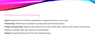 Working process of white box testing:
•Input: Requirements, Functional specifications, design documents, source code.
•Processing: Performing risk analysis for guiding through the entire process.
•Proper test planning: Designing test cases so as to cover entire code. Execute rinse-repeat until error-free
software is reached. Also, the results are communicated.
•Output: Preparing final report of the entire testing process.
 