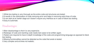 Advantages:
1.White box testing is very thorough as the entire code and structures are tested.
2.It results in the optimization of code removing error and helps in removing extra lines of code.
3.It can start at an earlier stage as it doesn’t require any interface as in case of black box testing.
4.Easy to automate.
Disadvantages:
1.Main disadvantage is that it is very expensive.
2.Redesign of code and rewriting code needs test cases to be written again.
3.Testers are required to have in-depth knowledge of the code and programming language as opposed to black
box testing.
4.Missing functionalities cannot be detected as the code that exists is tested.
5.Very complex and at times not realistic.
 