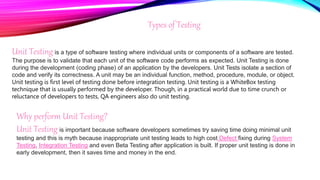Types of Testing
Unit Testing is a type of software testing where individual units or components of a software are tested.
The purpose is to validate that each unit of the software code performs as expected. Unit Testing is done
during the development (coding phase) of an application by the developers. Unit Tests isolate a section of
code and verify its correctness. A unit may be an individual function, method, procedure, module, or object.
Unit testing is first level of testing done before integration testing. Unit testing is a WhiteBox testing
technique that is usually performed by the developer. Though, in a practical world due to time crunch or
reluctance of developers to tests, QA engineers also do unit testing.
Why perform Unit Testing?
Unit Testing is important because software developers sometimes try saving time doing minimal unit
testing and this is myth because inappropriate unit testing leads to high cost Defect fixing during System
Testing, Integration Testing and even Beta Testing after application is built. If proper unit testing is done in
early development, then it saves time and money in the end.
 