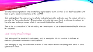 Unit Testing Advantage
•Developers looking to learn what functionality is provided by a unit and how to use it can look at the unit
tests to gain a basic understanding of the unit API.
•Unit testing allows the programmer to refactor code at a later date, and make sure the module still works
correctly (i.e. Regression testing). The procedure is to write test cases for all functions and methods so
that whenever a change causes a fault, it can be quickly identified and fixed.
•Due to the modular nature of the unit testing, we can test parts of the project without waiting for others to
be completed.
Unit Testing Disadvantages
•Unit testing can’t be expected to catch every error in a program. It is not possible to evaluate all
execution paths even in the most trivial programs.
•Unit testing by its very nature focuses on a unit of code. Hence it can’t catch integration errors or broad
system level errors.
 