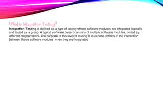 What is Integration Testing?
Integration Testing is defined as a type of testing where software modules are integrated logically
and tested as a group. A typical software project consists of multiple software modules, coded by
different programmers. The purpose of this level of testing is to expose defects in the interaction
between these software modules when they are integrated
 